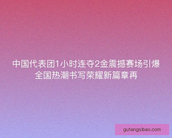 中国代表团1小时连夺2金震撼赛场引爆全国热潮书写荣耀新篇章再