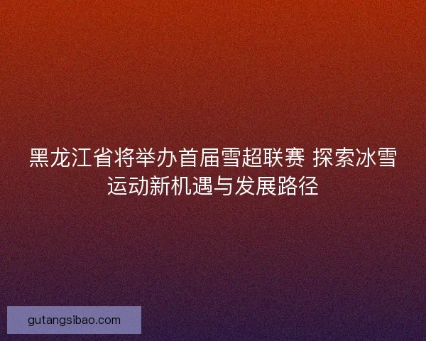 黑龙江省将举办首届雪超联赛 探索冰雪运动新机遇与发展路径
