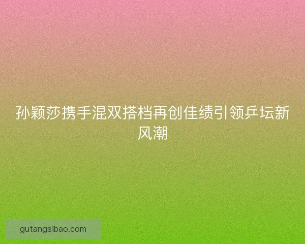孙颖莎携手混双搭档再创佳绩引领乒坛新风潮