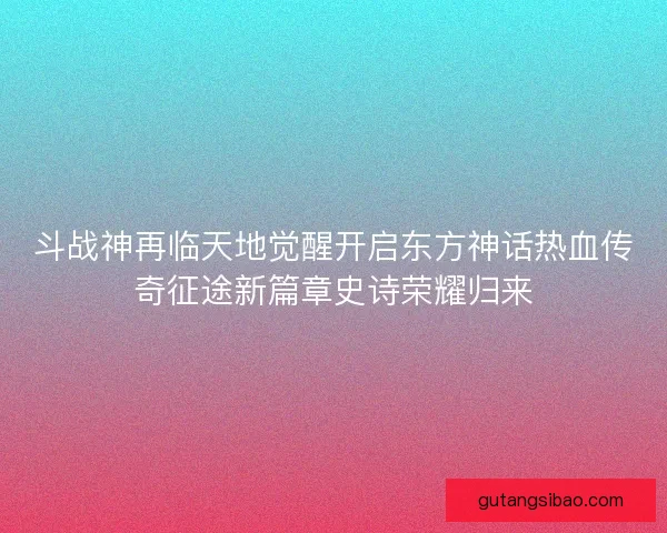 斗战神再临天地觉醒开启东方神话热血传奇征途新篇章史诗荣耀归来